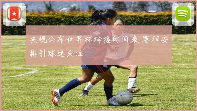 央视公布世界杯转播时间表 赛程安排引球迷关注