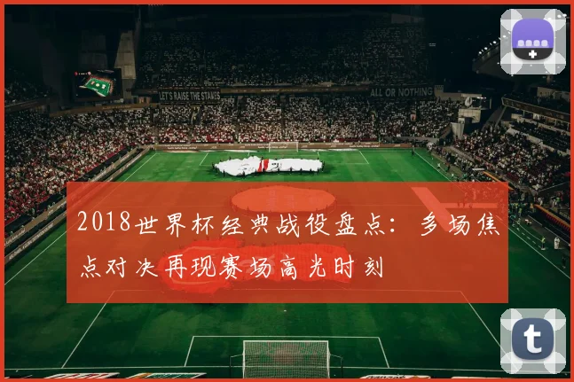 2018世界杯经典战役盘点：多场焦点对决再现赛场高光时刻