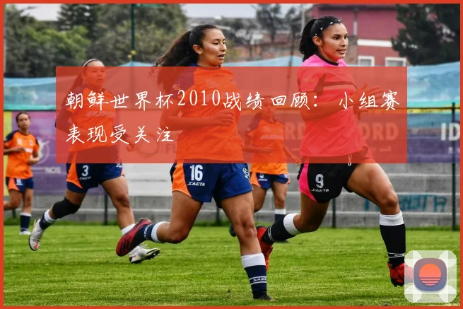 朝鲜世界杯2010战绩回顾:小组赛表现受关注