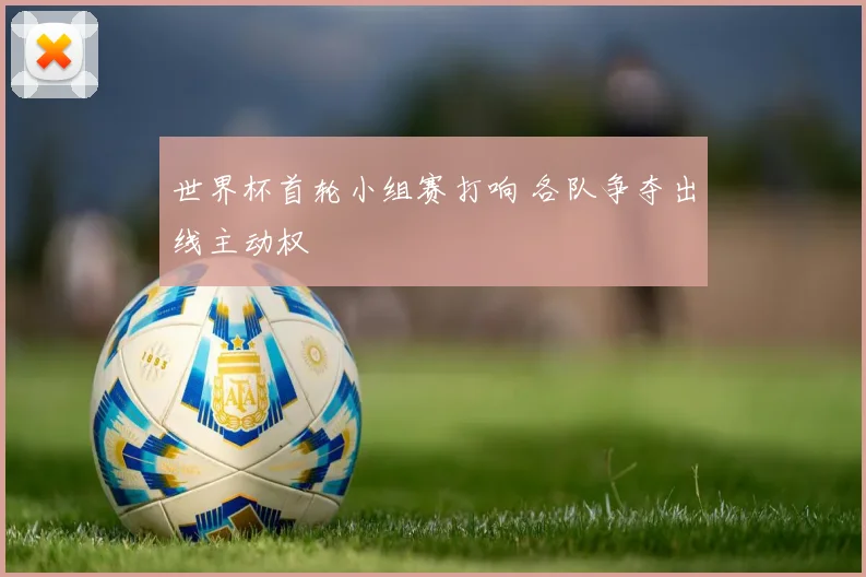世界杯首轮小组赛打响 各队争夺出线主动权