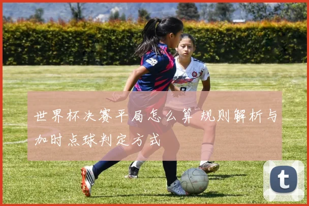 世界杯决赛平局怎么算 规则解析与加时点球判定方式