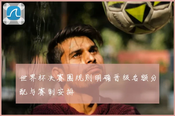 世界杯决赛圈规则明确晋级名额分配与赛制安排