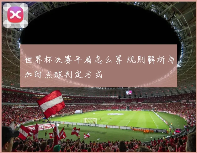 世界杯决赛平局怎么算 规则解析与加时点球判定方式