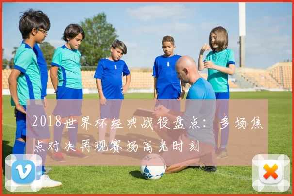 2018世界杯经典战役盘点：多场焦点对决再现赛场高光时刻