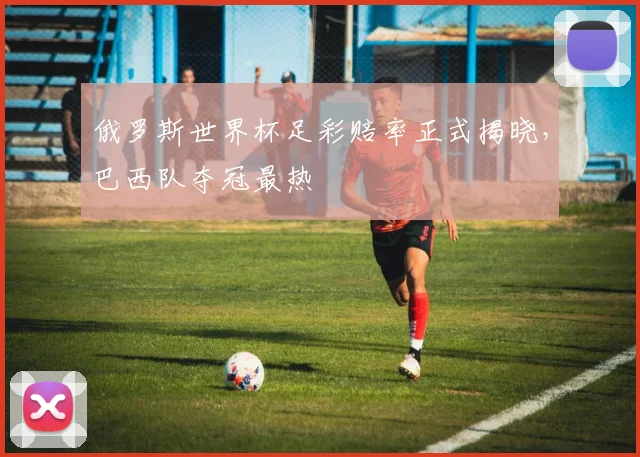 俄罗斯世界杯足彩赔率正式揭晓,巴西队夺冠最热