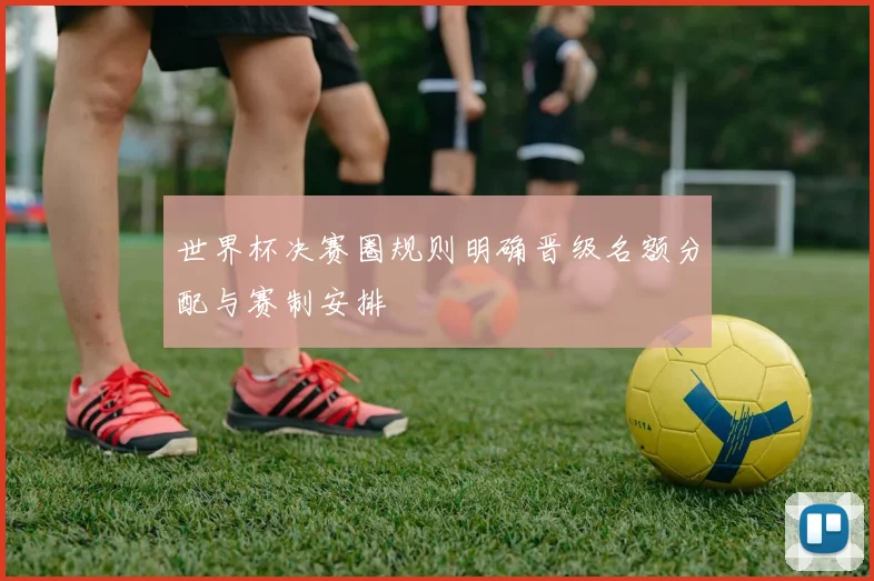 世界杯决赛圈规则明确晋级名额分配与赛制安排