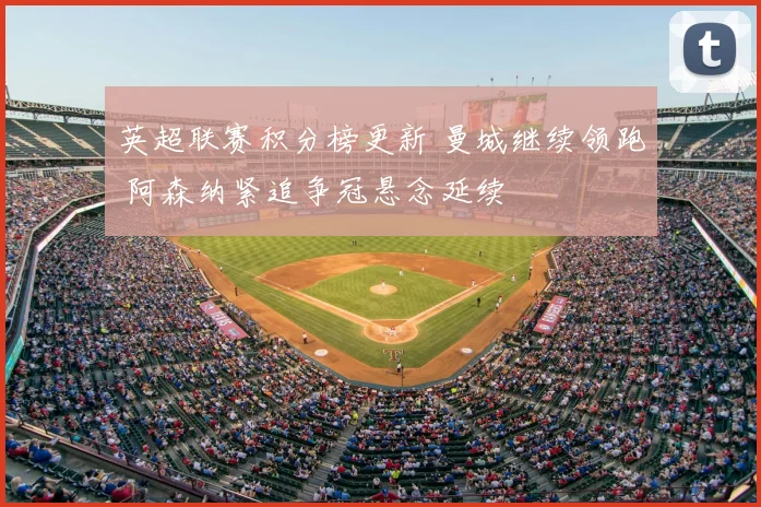 英超联赛积分榜更新 曼城继续领跑 阿森纳紧追争冠悬念延续