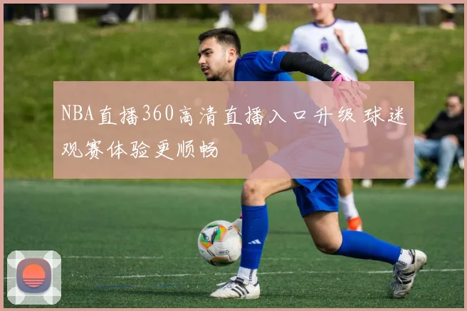 NBA直播360高清直播入口升级 球迷观赛体验更顺畅
