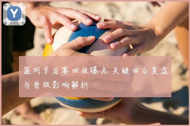 篮网季后赛回放曝光 关键回合复盘与晋级影响解析