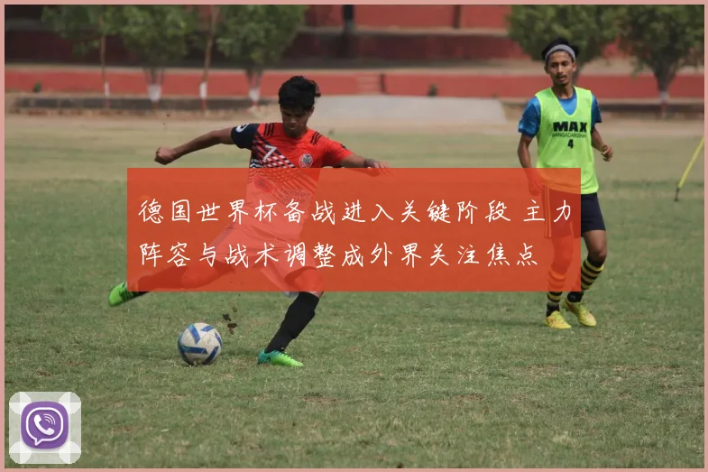 德国世界杯备战进入关键阶段 主力阵容与战术调整成外界关注焦点