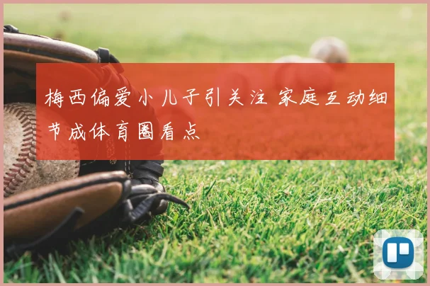 梅西偏爱小儿子引关注 家庭互动细节成体育圈看点