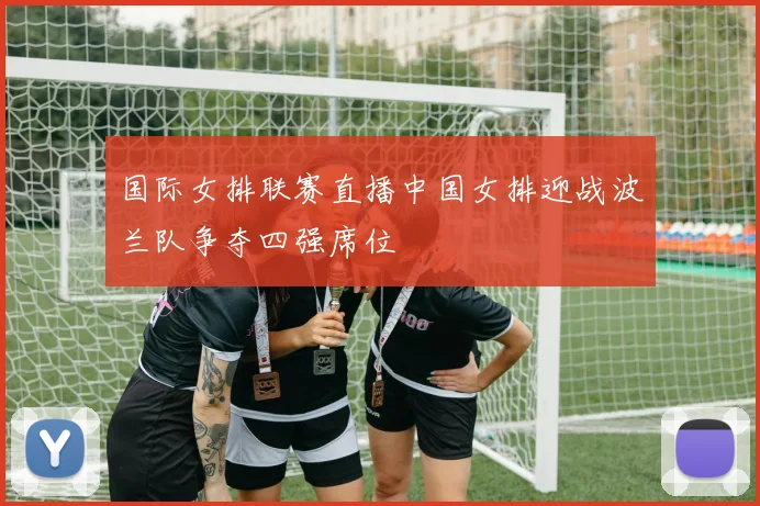 国际女排联赛直播中国女排迎战波兰队争夺四强席位