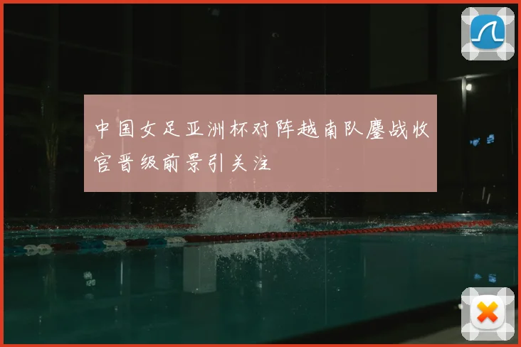 中国女足亚洲杯对阵越南队鏖战收官晋级前景引关注