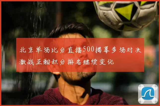 北京单场比分直播500揭幕多场对决激战正酣积分排名继续变化