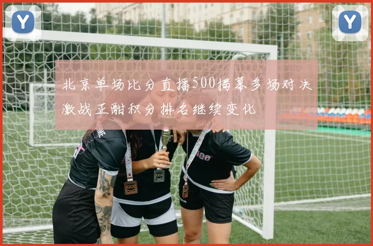 北京单场比分直播500揭幕多场对决激战正酣积分排名继续变化