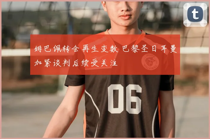 姆巴佩转会再生变数 巴黎圣日耳曼加紧谈判后续受关注