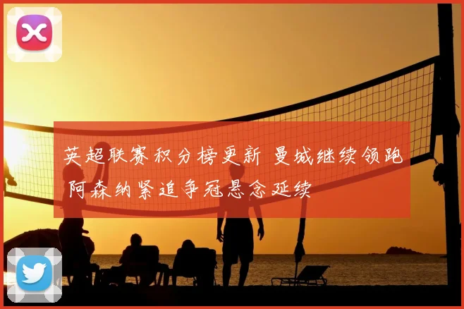 英超联赛积分榜更新 曼城继续领跑 阿森纳紧追争冠悬念延续