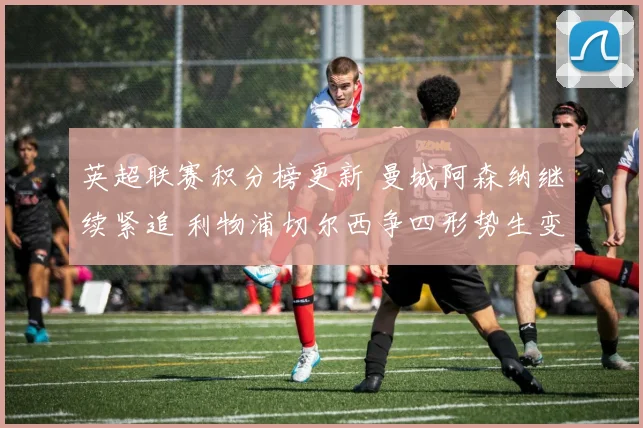 英超联赛积分榜更新 曼城阿森纳继续紧追 利物浦切尔西争四形势生变