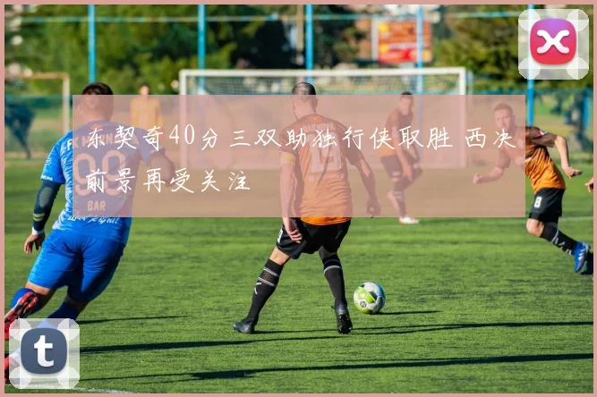 东契奇40分三双助独行侠取胜 西决前景再受关注
