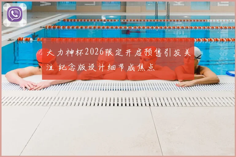 大力神杯2026限定开启预售引发关注 纪念版设计细节成焦点