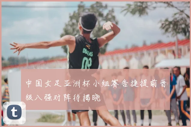 中国女足亚洲杯小组赛告捷提前晋级八强对阵待揭晓
