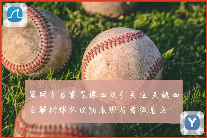 篮网季后赛录像回放引关注 关键回合解析球队攻防表现与晋级看点