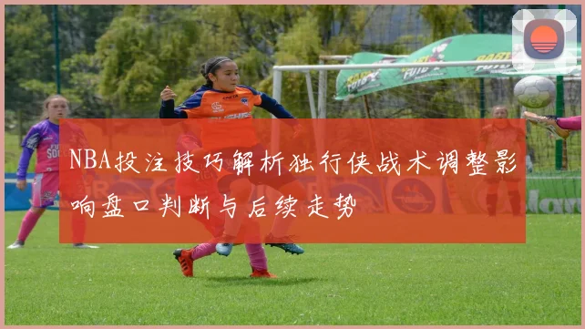 NBA投注技巧解析独行侠战术调整影响盘口判断与后续走势