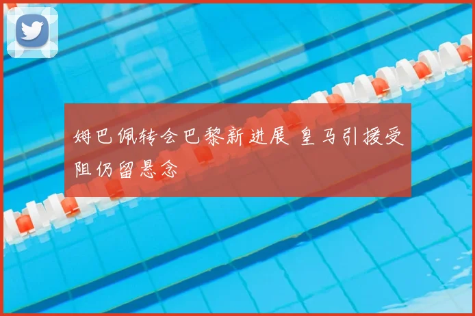 姆巴佩转会巴黎新进展 皇马引援受阻仍留悬念