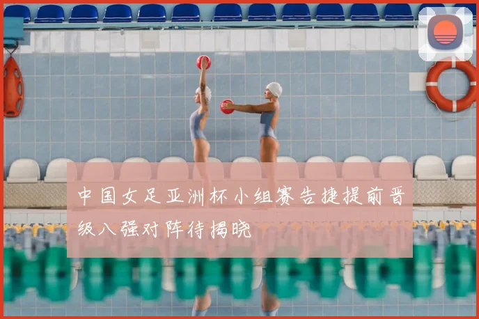 中国女足亚洲杯小组赛告捷提前晋级八强对阵待揭晓