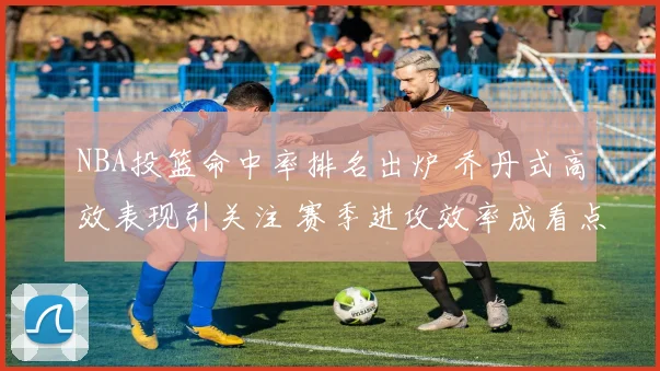 NBA投篮命中率排名出炉 乔丹式高效表现引关注 赛季进攻效率成看点