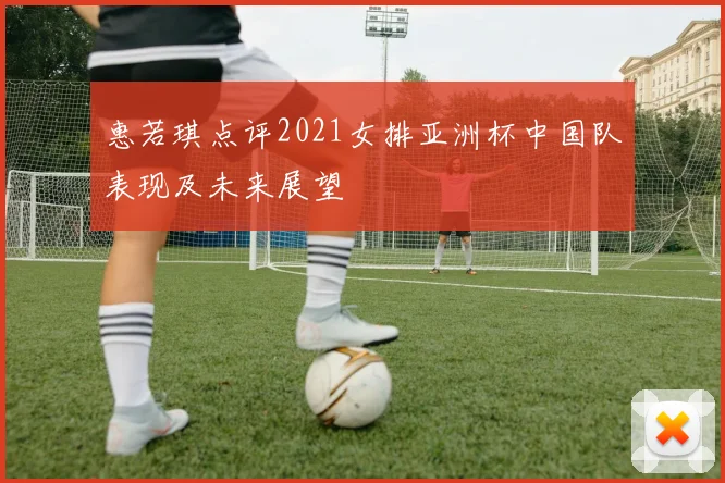 惠若琪点评2021女排亚洲杯中国队表现及未来展望