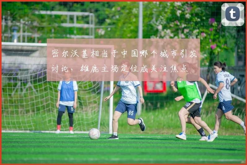 密尔沃基相当于中国哪个城市引发讨论，雄鹿主场定位成关注焦点