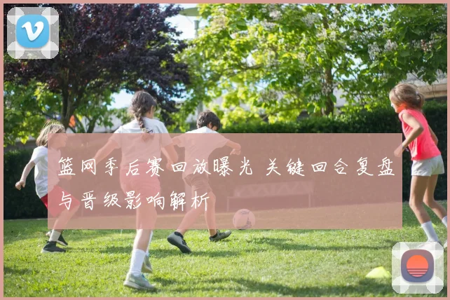 篮网季后赛回放曝光 关键回合复盘与晋级影响解析