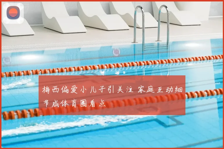 梅西偏爱小儿子引关注 家庭互动细节成体育圈看点