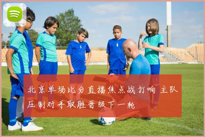 北京单场比分直播焦点战打响 主队压制对手取胜晋级下一轮